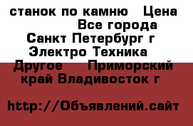 станок по камню › Цена ­ 29 000 - Все города, Санкт-Петербург г. Электро-Техника » Другое   . Приморский край,Владивосток г.